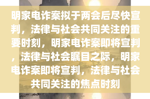 明家电诈案拟于两会后尽快宣判，法律与社会共同关注的重要时刻，明家电诈案即将宣判，法律与社会瞩目之际，明家电诈案即将宣判，法律与社会共同关注的焦点时刻