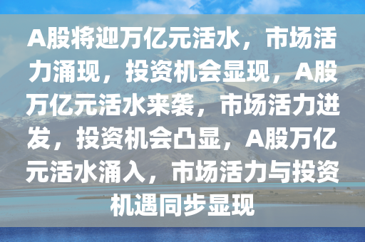 A股将迎万亿元活水，市场活力涌现，投资机会显现，A股万亿元活水来袭，市场活力迸发，投资机会凸显，A股万亿元活水涌入，市场活力与投资机遇同步显现
