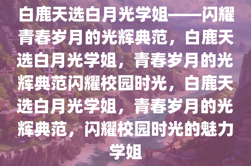 白鹿天选白月光学姐——闪耀青春岁月的光辉典范，白鹿天选白月光学姐，青春岁月的光辉典范闪耀校园时光，白鹿天选白月光学姐，青春岁月的光辉典范，闪耀校园时光的魅力学姐