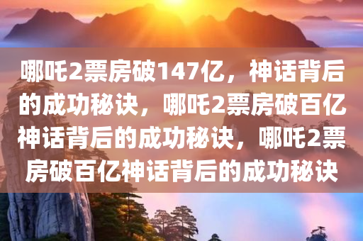 哪吒2票房破147亿，神话背后的成功秘诀，哪吒2票房破百亿神话背后的成功秘诀，哪吒2票房破百亿神话背后的成功秘诀