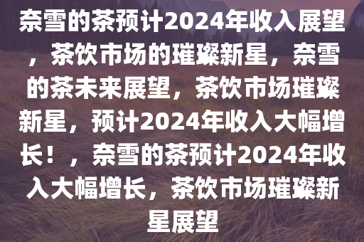 奈雪的茶预计2024年收入展望，茶饮市场的璀璨新星，奈雪的茶未来展望，茶饮市场璀璨新星，预计2024年收入大幅增长！，奈雪的茶预计2024年收入大幅增长，茶饮市场璀璨新星展望