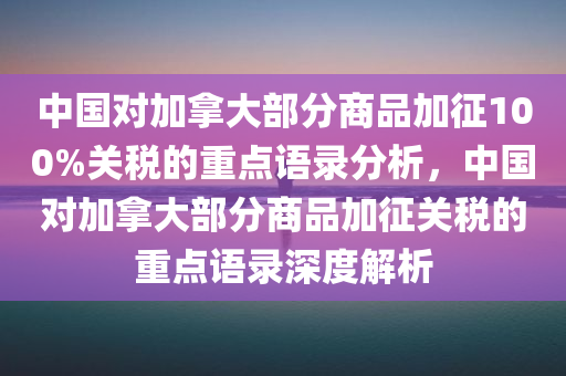 中国对加拿大部分商品加征100%关税的重点语录分析，中国对加拿大部分商品加征关税的重点语录深度解析