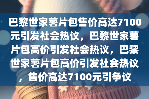 巴黎世家薯片包售价高达7100元引发社会热议，巴黎世家薯片包高价引发社会热议，巴黎世家薯片包高价引发社会热议，售价高达7100元引争议
