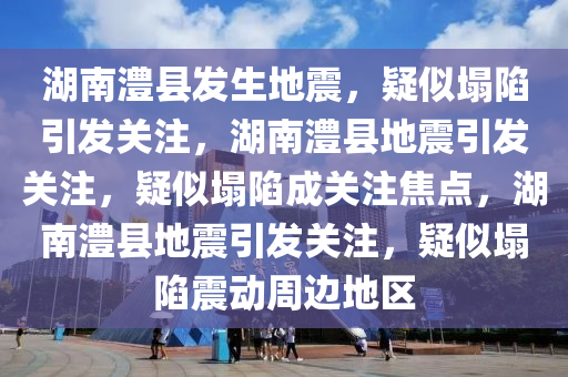 湖南澧县发生地震，疑似塌陷引发关注，湖南澧县地震引发关注，疑似塌陷成关注焦点，湖南澧县地震引发关注，疑似塌陷震动周边地区