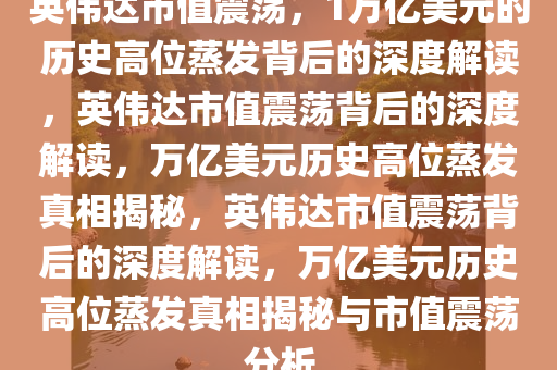 英伟达市值震荡，1万亿美元的历史高位蒸发背后的深度解读，英伟达市值震荡背后的深度解读，万亿美元历史高位蒸发真相揭秘，英伟达市值震荡背后的深度解读，万亿美元历史高位蒸发真相揭秘与市值震荡分析