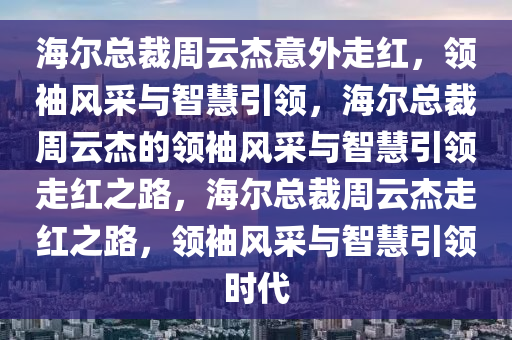 海尔总裁周云杰意外走红，领袖风采与智慧引领，海尔总裁周云杰的领袖风采与智慧引领走红之路，海尔总裁周云杰走红之路，领袖风采与智慧引领时代