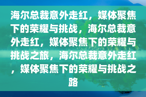 海尔总裁意外走红，媒体聚焦下的荣耀与挑战，海尔总裁意外走红，媒体聚焦下的荣耀与挑战之旅，海尔总裁意外走红，媒体聚焦下的荣耀与挑战之路