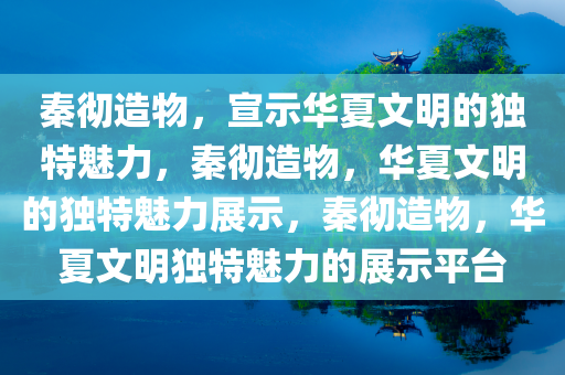 秦彻造物，宣示华夏文明的独特魅力，秦彻造物，华夏文明的独特魅力展示，秦彻造物，华夏文明独特魅力的展示平台