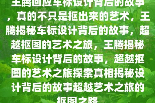 王腾回应车标设计背后的故事，真的不只是抠出来的艺术，王腾揭秘车标设计背后的故事，超越抠图的艺术之旅，王腾揭秘车标设计背后的故事，超越抠图的艺术之旅探索真相揭秘设计背后的故事超越艺术之旅的抠图之路