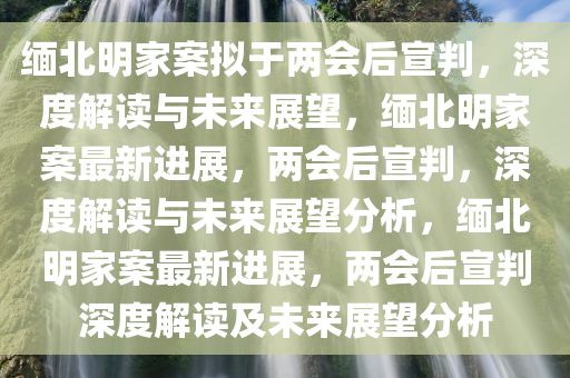 缅北明家案拟于两会后宣判，深度解读与未来展望，缅北明家案最新进展，两会后宣判，深度解读与未来展望分析，缅北明家案最新进展，两会后宣判深度解读及未来展望分析