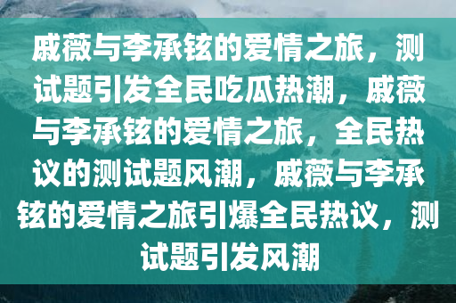 戚薇与李承铉的爱情之旅，测试题引发全民吃瓜热潮，戚薇与李承铉的爱情之旅，全民热议的测试题风潮，戚薇与李承铉的爱情之旅引爆全民热议，测试题引发风潮