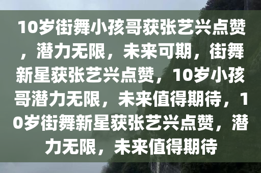 10岁街舞小孩哥获张艺兴点赞，潜力无限，未来可期，街舞新星获张艺兴点赞，10岁小孩哥潜力无限，未来值得期待，10岁街舞新星获张艺兴点赞，潜力无限，未来值得期待