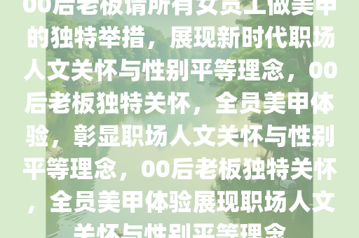 00后老板请所有女员工做美甲的独特举措，展现新时代职场人文关怀与性别平等理念，00后老板独特关怀，全员美甲体验，彰显职场人文关怀与性别平等理念，00后老板独特关怀，全员美甲体验展现职场人文关怀与性别平等理念