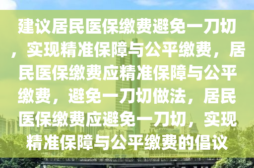 建议居民医保缴费避免一刀切，实现精准保障与公平缴费，居民医保缴费应精准保障与公平缴费，避免一刀切做法，居民医保缴费应避免一刀切，实现精准保障与公平缴费的倡议