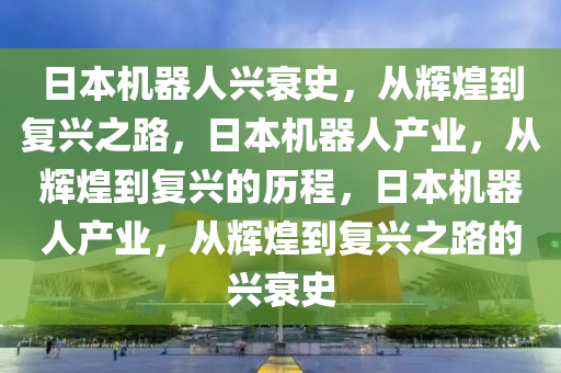日本机器人兴衰史，从辉煌到复兴之路，日本机器人产业，从辉煌到复兴的历程，日本机器人产业，从辉煌到复兴之路的兴衰史
