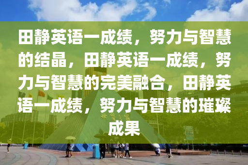 田静英语一成绩，努力与智慧的结晶，田静英语一成绩，努力与智慧的完美融合，田静英语一成绩，努力与智慧的璀璨成果