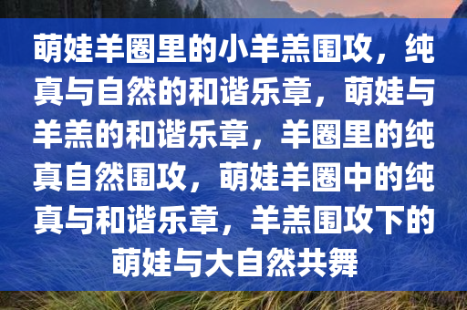萌娃羊圈里的小羊羔围攻，纯真与自然的和谐乐章，萌娃与羊羔的和谐乐章，羊圈里的纯真自然围攻，萌娃羊圈中的纯真与和谐乐章，羊羔围攻下的萌娃与大自然共舞