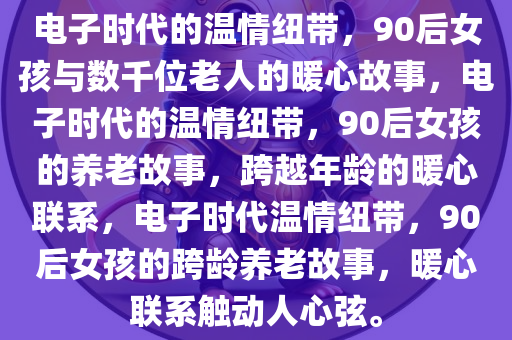 电子时代的温情纽带，90后女孩与数千位老人的暖心故事，电子时代的温情纽带，90后女孩的养老故事，跨越年龄的暖心联系，电子时代温情纽带，90后女孩的跨龄养老故事，暖心联系触动人心弦。