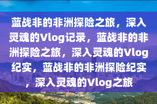 蓝战非的非洲探险之旅，深入灵魂的Vlog记录，蓝战非的非洲探险之旅，深入灵魂的Vlog纪实，蓝战非的非洲探险纪实，深入灵魂的Vlog之旅