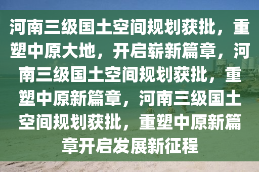 河南三级国土空间规划获批，重塑中原大地，开启崭新篇章，河南三级国土空间规划获批，重塑中原新篇章，河南三级国土空间规划获批，重塑中原新篇章开启发展新征程