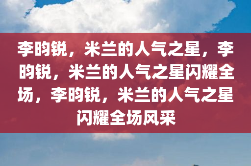 李昀锐，米兰的人气之星，李昀锐，米兰的人气之星闪耀全场，李昀锐，米兰的人气之星闪耀全场风采