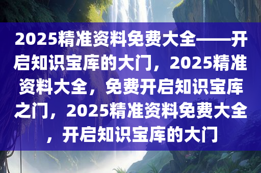 2025精准资料免费大全——开启知识宝库的大门，2025精准资料大全，免费开启知识宝库之门，2025精准资料免费大全，开启知识宝库的大门