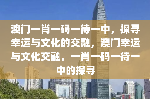 澳门一肖一码一待一中，探寻幸运与文化的交融，澳门幸运与文化交融，一肖一码一待一中的探寻今晚必出三肖2025_2025新澳门精准免费提供·精确判断
