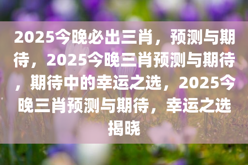 2025今晚必出三肖，预测与期待，2025今晚三肖预测与期待，期待中的幸运之选，2025今晚三肖预测与期待，幸运之选揭晓