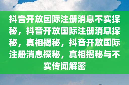 抖音开放国际注册消息不实探秘，抖音开放国际注册消息探秘，真相揭秘，抖音开放国际注册消息探秘，真相揭秘与不实传闻解密