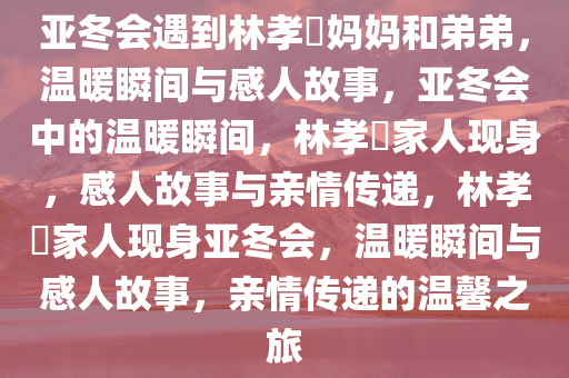 亚冬会遇到林孝埈妈妈和弟弟，温暖瞬间与感人故事，亚冬会中的温暖瞬间，林孝埈家人现身，感人故事与亲情传递，林孝埈家人现身亚冬会，温暖瞬间与感人故事，亲情传递的温馨之旅