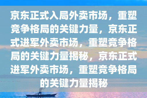 京东正式入局外卖市场，重塑竞争格局的关键力量，京东正式进军外卖市场，重塑竞争格局的关键力量揭秘，京东正式进军外卖市场，重塑竞争格局的关键力量揭秘
