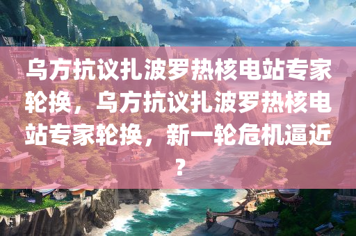 乌方抗议扎波罗热核电站专家轮换，乌方抗议扎波罗热核电站专家轮换，新一轮危机逼近？