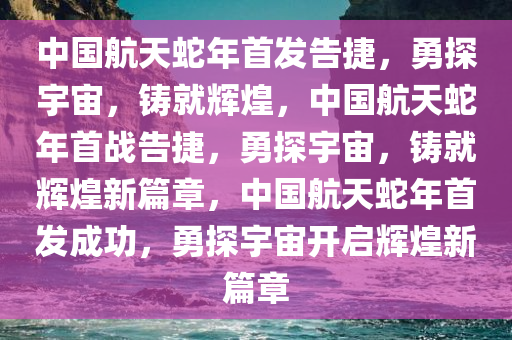 中国航天蛇年首发告捷，勇探宇宙，铸就辉煌，中国航天蛇年首战告捷，勇探宇宙，铸就辉煌新篇章，中国航天蛇年首发成功，勇探宇宙开启辉煌新篇章