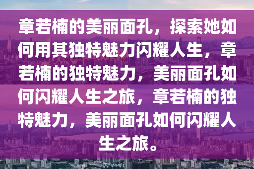 章若楠的美丽面孔，探索她如何用其独特魅力闪耀人生，章若楠的独特魅力，美丽面孔如何闪耀人生之旅，章若楠的独特魅力，美丽面孔如何闪耀人生之旅。
