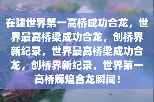 在建世界第一高桥成功合龙，世界最高桥梁成功合龙，创桥界新纪录，世界最高桥梁成功合龙，创桥界新纪录，世界第一高桥辉煌合龙瞬间！