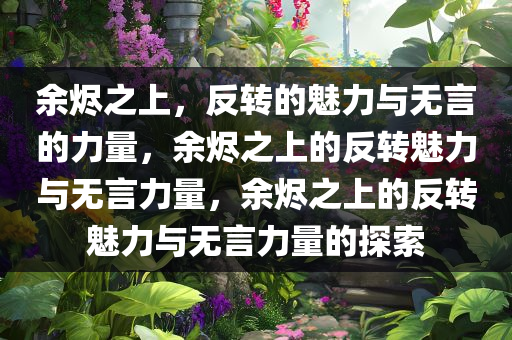 余烬之上，反转的魅力与无言的力量，余烬之上的反转魅力与无言力量，余烬之上的反转魅力与无言力量的探索
