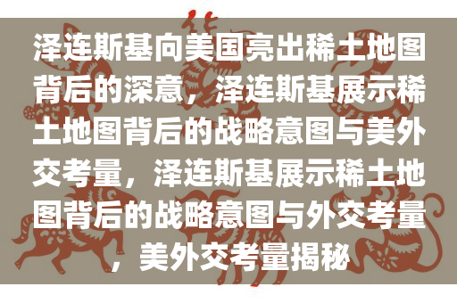 泽连斯基向美国亮出稀土地图背后的深意，泽连斯基展示稀土地图背后的战略意图与美外交考量，泽连斯基展示稀土地图背后的战略意图与外交考量，美外交考量揭秘