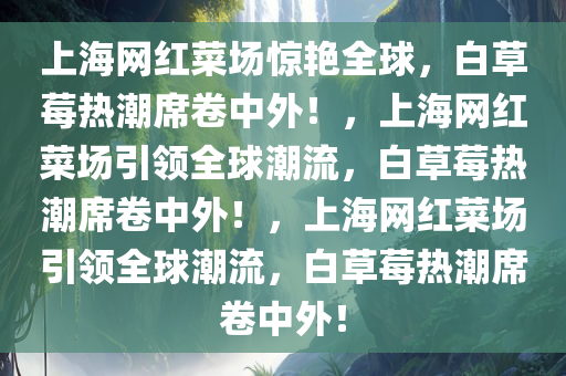 上海网红菜场惊艳全球，白草莓热潮席卷中外！，上海网红菜场引领全球潮流，白草莓热潮席卷中外！，上海网红菜场引领全球潮流，白草莓热潮席卷中外！
