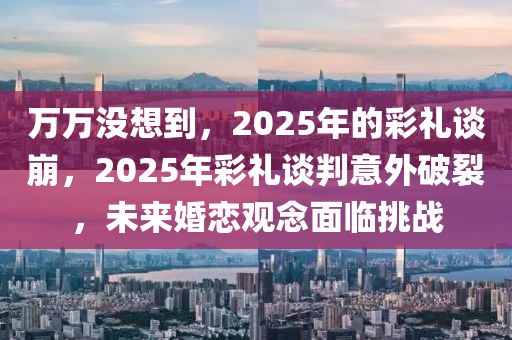 万万没想到，2025年的彩礼谈崩，2025年彩礼谈判意外破裂，未来婚恋观念面临挑战
