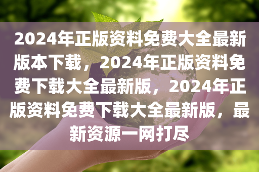 2024年正版资料免费大全最新版本下载，2024年正版资料免费下载大全最新版，2024年正版资料免费下载大全最新版，最新资源一网打尽