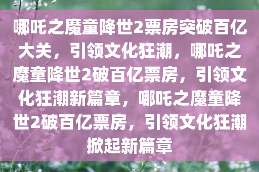 哪吒之魔童降世2票房突破百亿大关，引领文化狂潮，哪吒之魔童降世2破百亿票房，引领文化狂潮新篇章，哪吒之魔童降世2破百亿票房，引领文化狂潮掀起新篇章