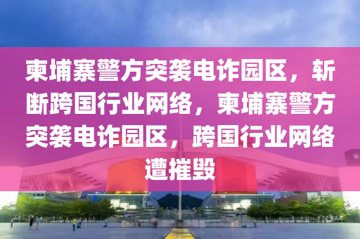柬埔寨警方突袭电诈园区，斩断跨国行业网络，柬埔寨警方突袭电诈园区，跨国行业网络遭摧毁