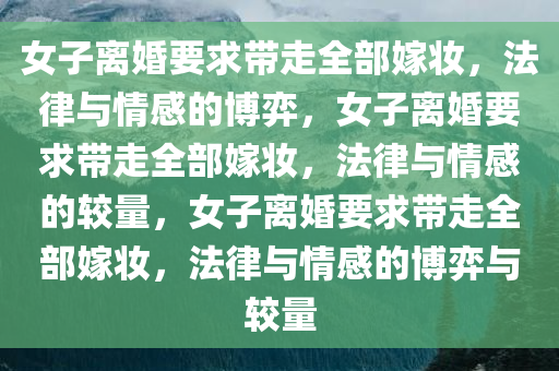 女子离婚要求带走全部嫁妆，法律与情感的博弈，女子离婚要求带走全部嫁妆，法律与情感的较量，女子离婚要求带走全部嫁妆，法律与情感的博弈与较量