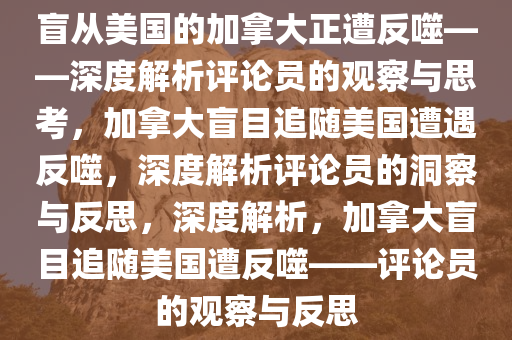 盲从美国的加拿大正遭反噬——深度解析评论员的观察与思考，加拿大盲目追随美国遭遇反噬，深度解析评论员的洞察与反思，深度解析，加拿大盲目追随美国遭反噬——评论员的观察与反思