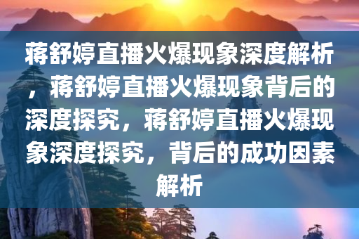 蒋舒婷直播火爆现象深度解析，蒋舒婷直播火爆现象背后的深度探究，蒋舒婷直播火爆现象深度探究，背后的成功因素解析