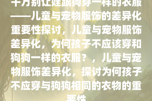 千万别让娃跟狗穿一样的衣服——儿童与宠物服饰的差异化重要性探讨，儿童与宠物服饰差异化，为何孩子不应该穿和狗狗一样的衣服？，儿童与宠物服饰差异化，探讨为何孩子不应穿与狗狗相同的衣物的重要性