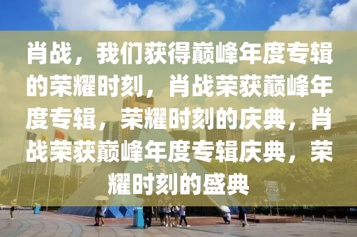 肖战，我们获得巅峰年度专辑的荣耀时刻，肖战荣获巅峰年度专辑，荣耀时刻的庆典，肖战荣获巅峰年度专辑庆典，荣耀时刻的盛典