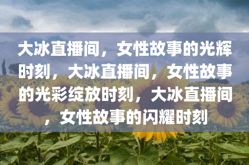 大冰直播间，女性故事的光辉时刻，大冰直播间，女性故事的光彩绽放时刻，大冰直播间，女性故事的闪耀时刻