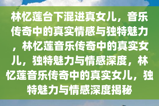 林忆莲台下混进真女儿，音乐传奇中的真实情感与独特魅力，林忆莲音乐传奇中的真实女儿，独特魅力与情感深度，林忆莲音乐传奇中的真实女儿，独特魅力与情感深度揭秘