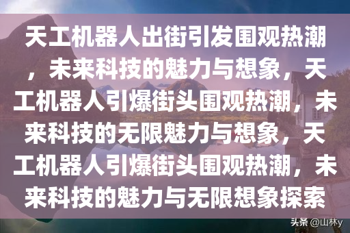 天工机器人出街引发围观热潮，未来科技的魅力与想象，天工机器人引爆街头围观热潮，未来科技的无限魅力与想象，天工机器人引爆街头围观热潮，未来科技的魅力与无限想象探索